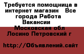 Требуется помощница в интернет-магазин - Все города Работа » Вакансии   . Московская обл.,Лосино-Петровский г.